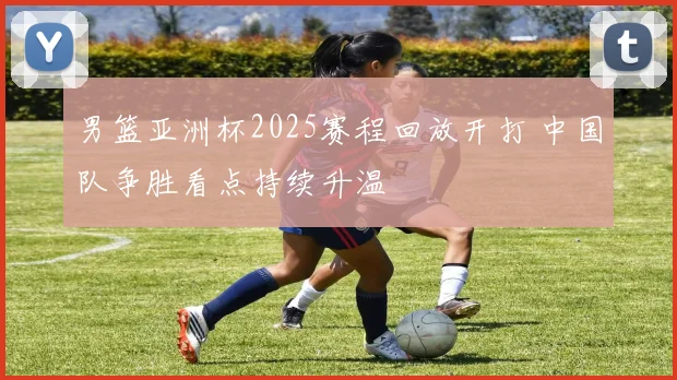 男篮亚洲杯2025赛程回放开打 中国队争胜看点持续升温