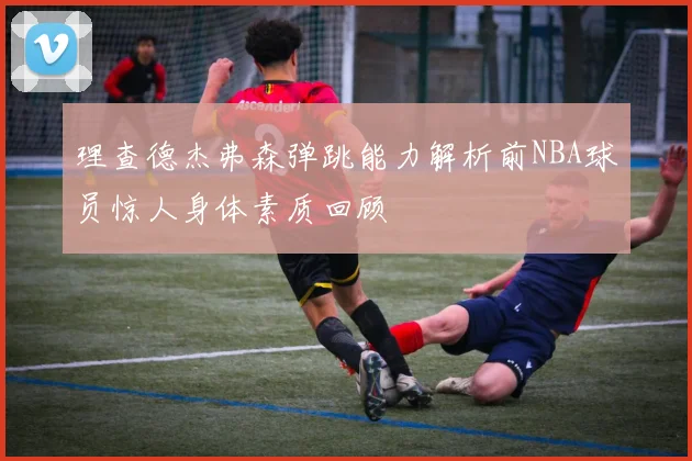 理查德杰弗森弹跳能力解析前NBA球员惊人身体素质回顾