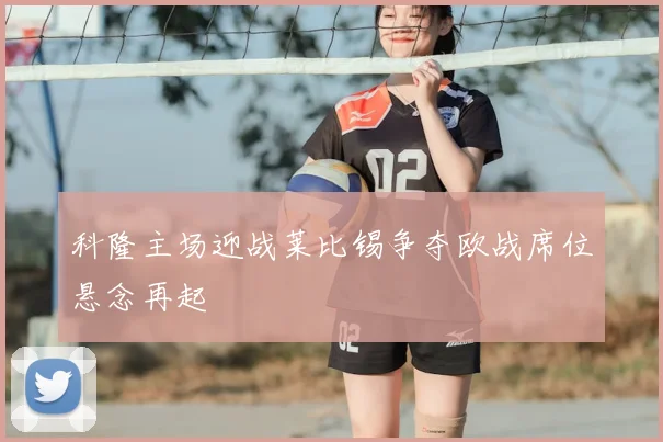 科隆主场迎战莱比锡争夺欧战席位悬念再起