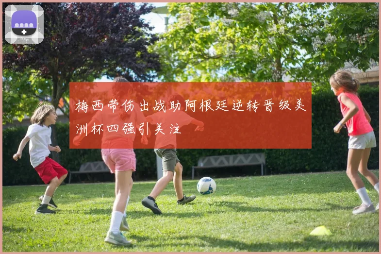 梅西带伤出战助阿根廷逆转晋级美洲杯四强引关注