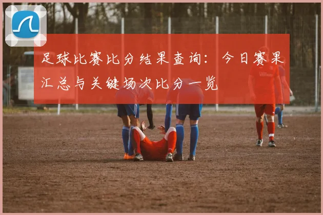 足球比赛比分结果查询：今日赛果汇总与关键场次比分一览