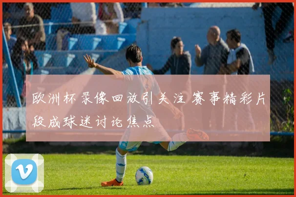 欧洲杯录像回放引关注 赛事精彩片段成球迷讨论焦点