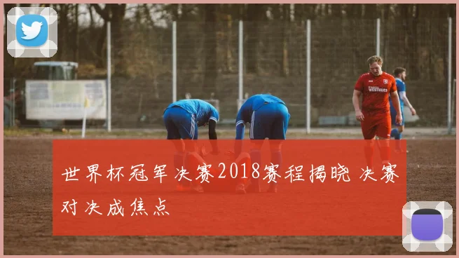 世界杯冠军决赛2018赛程揭晓 决赛对决成焦点
